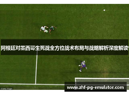 阿根廷对墨西哥生死战全方位战术布局与战略解析深度解读