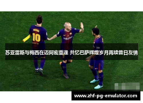 苏亚雷斯与梅西在迈阿密重逢 共忆巴萨辉煌岁月再续昔日友情