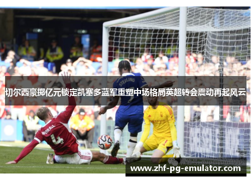 切尔西豪掷亿元锁定凯塞多蓝军重塑中场格局英超转会震动再起风云