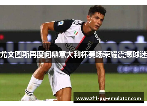 尤文图斯再度问鼎意大利杯赛场荣耀震撼球迷